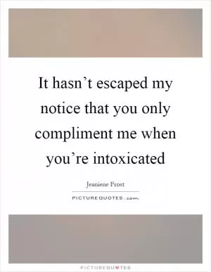 It hasn’t escaped my notice that you only compliment me when you’re intoxicated Picture Quote #1