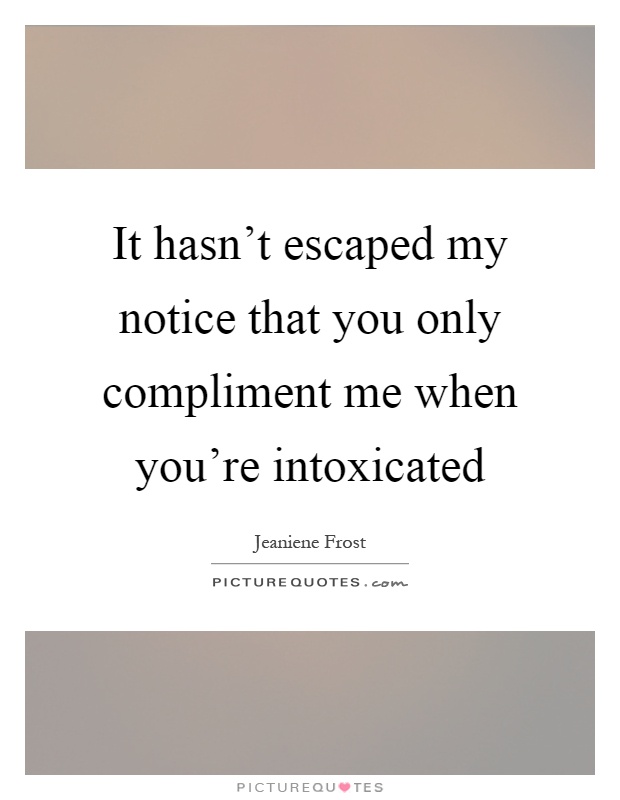 It hasn't escaped my notice that you only compliment me when you're intoxicated Picture Quote #1