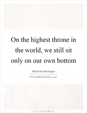 On the highest throne in the world, we still sit only on our own bottom Picture Quote #1