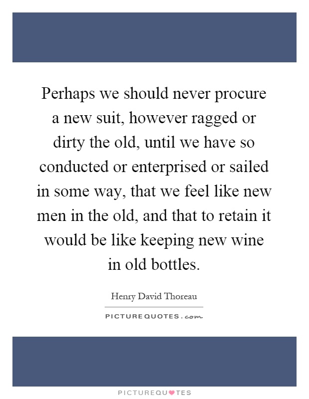 Perhaps we should never procure a new suit, however ragged or dirty the old, until we have so conducted or enterprised or sailed in some way, that we feel like new men in the old, and that to retain it would be like keeping new wine in old bottles Picture Quote #1
