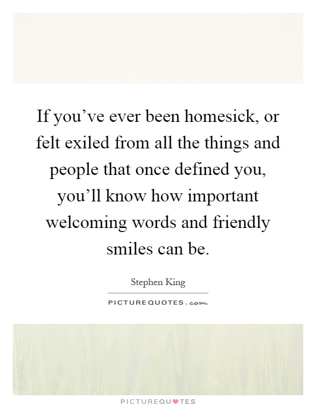 If you've ever been homesick, or felt exiled from all the things and people that once defined you, you'll know how important welcoming words and friendly smiles can be Picture Quote #1