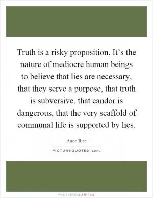Truth is a risky proposition. It’s the nature of mediocre human beings to believe that lies are necessary, that they serve a purpose, that truth is subversive, that candor is dangerous, that the very scaffold of communal life is supported by lies Picture Quote #1