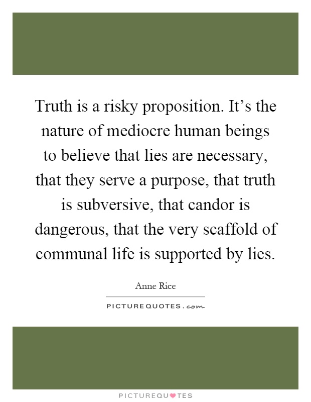 Truth is a risky proposition. It's the nature of mediocre human beings to believe that lies are necessary, that they serve a purpose, that truth is subversive, that candor is dangerous, that the very scaffold of communal life is supported by lies Picture Quote #1