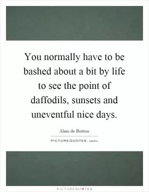 You normally have to be bashed about a bit by life to see the point of daffodils, sunsets and uneventful nice days Picture Quote #1