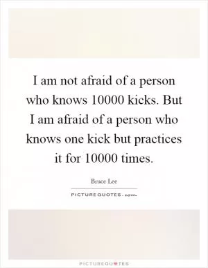 I am not afraid of a person who knows 10000 kicks. But I am afraid of a person who knows one kick but practices it for 10000 times Picture Quote #1