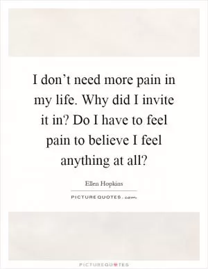 I don’t need more pain in my life. Why did I invite it in? Do I have to feel pain to believe I feel anything at all? Picture Quote #1