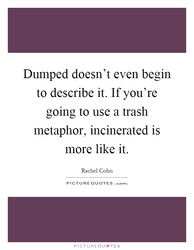 Dumped doesn't even begin to describe it. If you're going to use a trash metaphor, incinerated is more like it Picture Quote #1