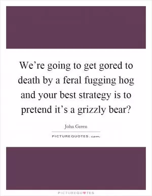 We’re going to get gored to death by a feral fugging hog and your best strategy is to pretend it’s a grizzly bear? Picture Quote #1