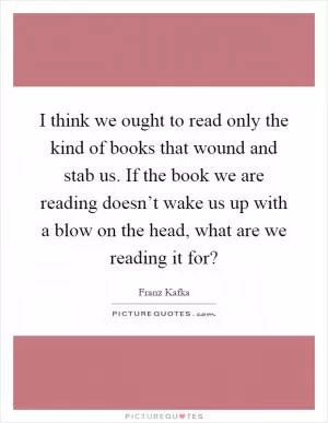 I think we ought to read only the kind of books that wound and stab us. If the book we are reading doesn’t wake us up with a blow on the head, what are we reading it for? Picture Quote #1