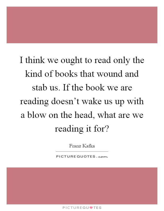 I think we ought to read only the kind of books that wound and stab us. If the book we are reading doesn't wake us up with a blow on the head, what are we reading it for? Picture Quote #1