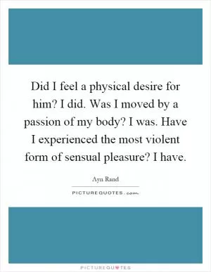 Did I feel a physical desire for him? I did. Was I moved by a passion of my body? I was. Have I experienced the most violent form of sensual pleasure? I have Picture Quote #1