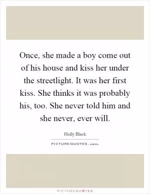 Once, she made a boy come out of his house and kiss her under the streetlight. It was her first kiss. She thinks it was probably his, too. She never told him and she never, ever will Picture Quote #1