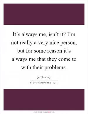 It’s always me, isn’t it? I’m not really a very nice person, but for some reason it’s always me that they come to with their problems Picture Quote #1