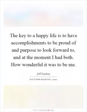 The key to a happy life is to have accomplishments to be proud of and purpose to look forward to, and at the moment I had both. How wonderful it was to be me Picture Quote #1