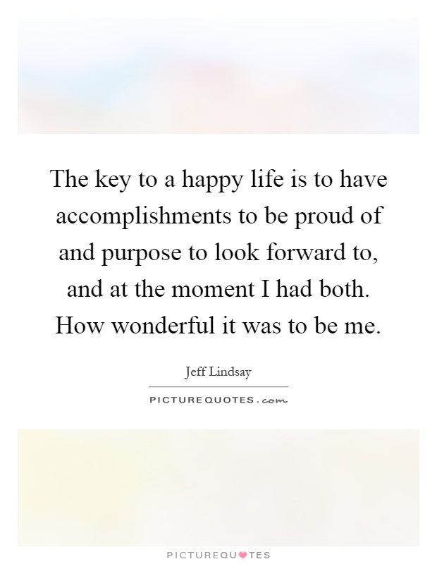 The key to a happy life is to have accomplishments to be proud of and purpose to look forward to, and at the moment I had both. How wonderful it was to be me Picture Quote #1