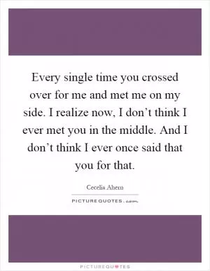 Every single time you crossed over for me and met me on my side. I realize now, I don’t think I ever met you in the middle. And I don’t think I ever once said that you for that Picture Quote #1
