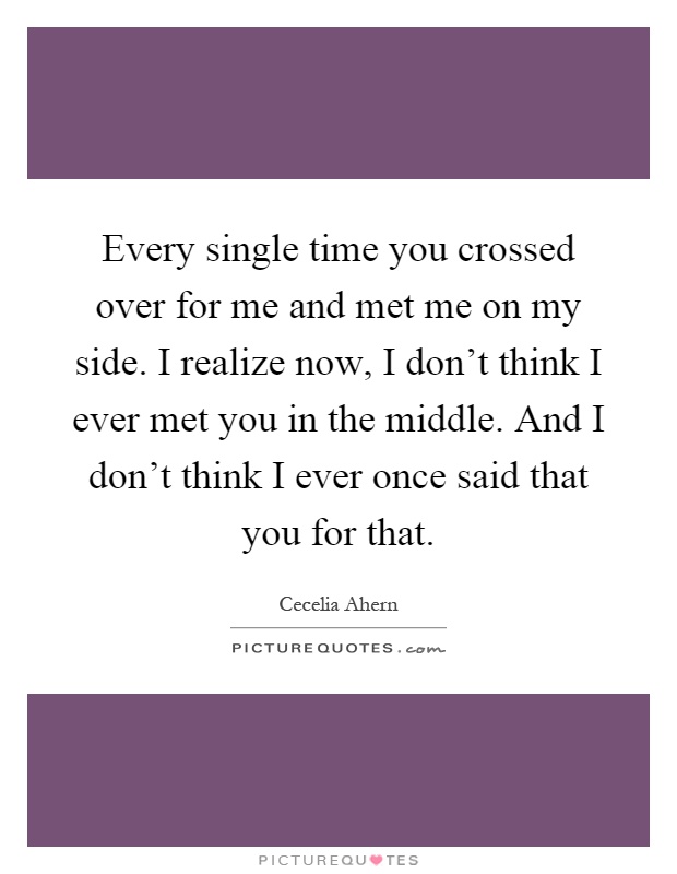 Every single time you crossed over for me and met me on my side. I realize now, I don't think I ever met you in the middle. And I don't think I ever once said that you for that Picture Quote #1