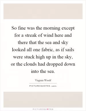 So fine was the morning except for a streak of wind here and there that the sea and sky looked all one fabric, as if sails were stuck high up in the sky, or the clouds had dropped down into the sea Picture Quote #1