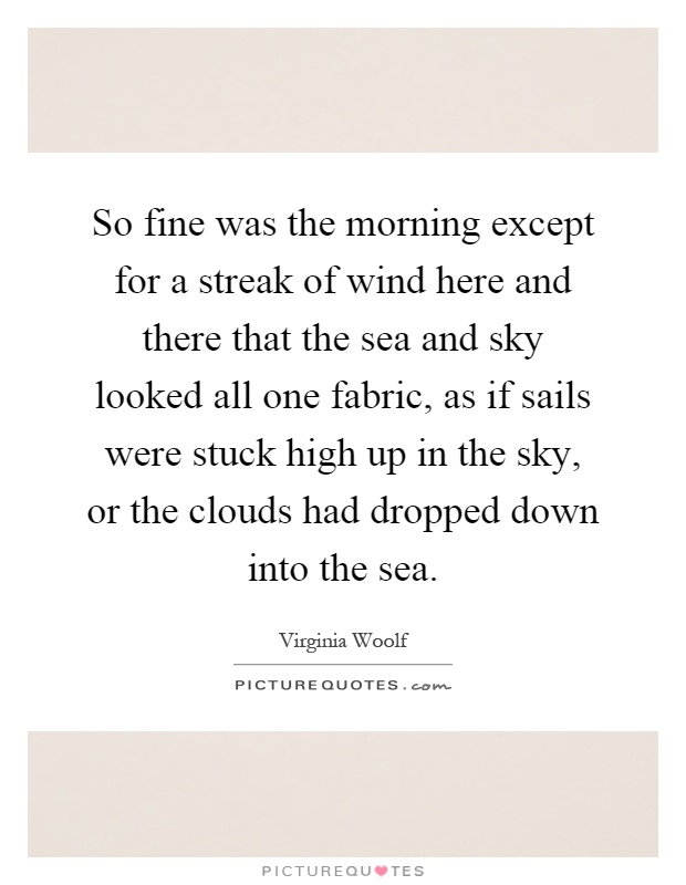 So fine was the morning except for a streak of wind here and there that the sea and sky looked all one fabric, as if sails were stuck high up in the sky, or the clouds had dropped down into the sea Picture Quote #1