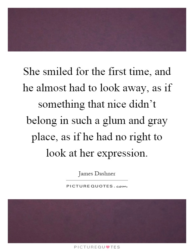 She smiled for the first time, and he almost had to look away, as if something that nice didn't belong in such a glum and gray place, as if he had no right to look at her expression Picture Quote #1