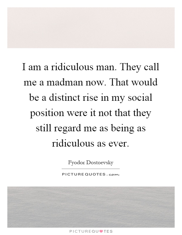 I am a ridiculous man. They call me a madman now. That would be a distinct rise in my social position were it not that they still regard me as being as ridiculous as ever Picture Quote #1