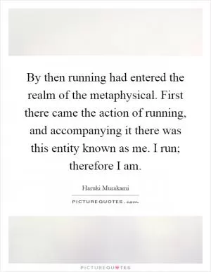 By then running had entered the realm of the metaphysical. First there came the action of running, and accompanying it there was this entity known as me. I run; therefore I am Picture Quote #1