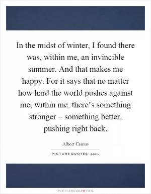 In the midst of winter, I found there was, within me, an invincible summer. And that makes me happy. For it says that no matter how hard the world pushes against me, within me, there’s something stronger – something better, pushing right back Picture Quote #1