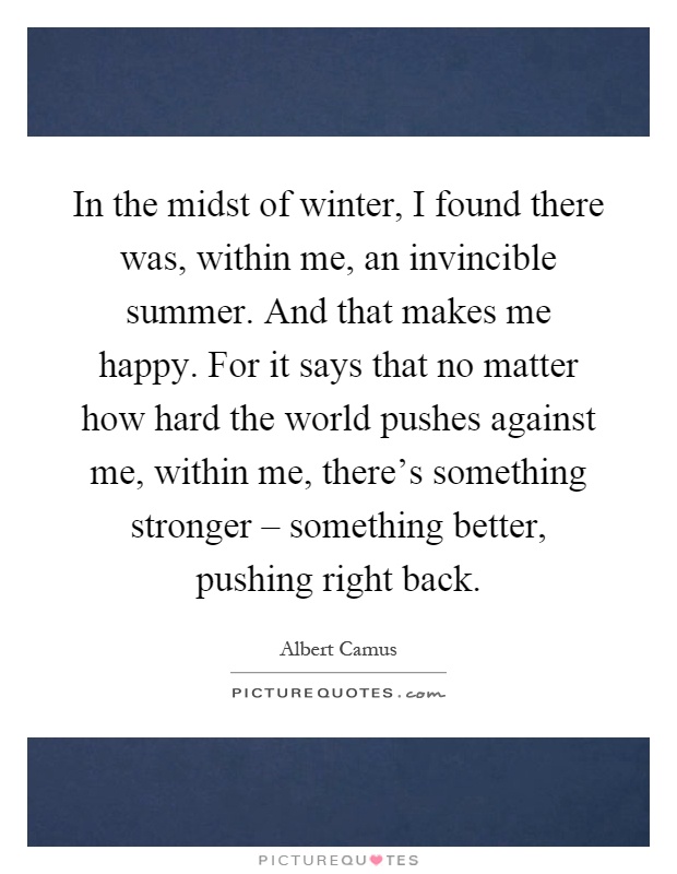In the midst of winter, I found there was, within me, an invincible summer. And that makes me happy. For it says that no matter how hard the world pushes against me, within me, there's something stronger – something better, pushing right back Picture Quote #1