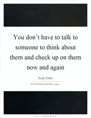 You don’t have to talk to someone to think about them and check up on them now and again Picture Quote #1