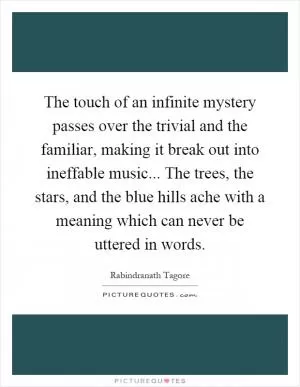 The touch of an infinite mystery passes over the trivial and the familiar, making it break out into ineffable music... The trees, the stars, and the blue hills ache with a meaning which can never be uttered in words Picture Quote #1