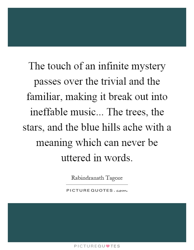 The touch of an infinite mystery passes over the trivial and the familiar, making it break out into ineffable music... The trees, the stars, and the blue hills ache with a meaning which can never be uttered in words Picture Quote #1