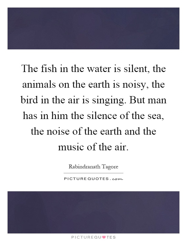 The fish in the water is silent, the animals on the earth is noisy, the bird in the air is singing. But man has in him the silence of the sea, the noise of the earth and the music of the air Picture Quote #1