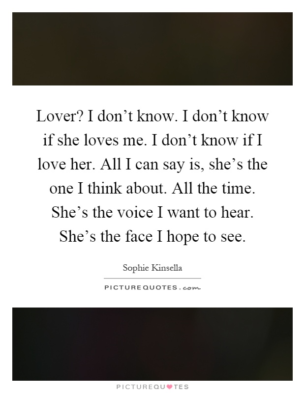 Lover? I don't know. I don't know if she loves me. I don't know if I love her. All I can say is, she's the one I think about. All the time. She's the voice I want to hear. She's the face I hope to see Picture Quote #1