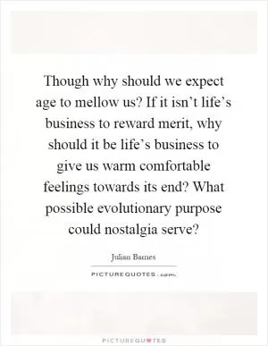 Though why should we expect age to mellow us? If it isn’t life’s business to reward merit, why should it be life’s business to give us warm comfortable feelings towards its end? What possible evolutionary purpose could nostalgia serve? Picture Quote #1