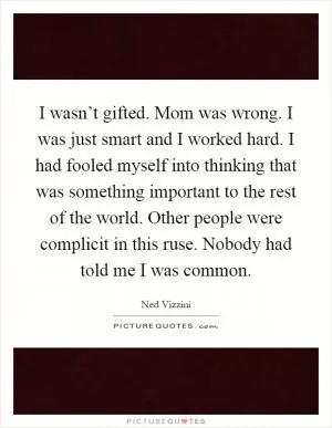 I wasn’t gifted. Mom was wrong. I was just smart and I worked hard. I had fooled myself into thinking that was something important to the rest of the world. Other people were complicit in this ruse. Nobody had told me I was common Picture Quote #1