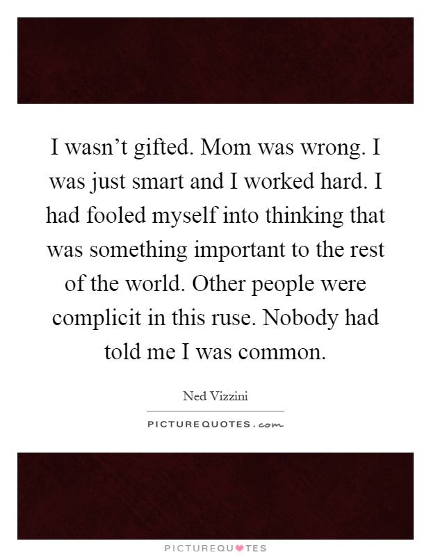 I wasn't gifted. Mom was wrong. I was just smart and I worked hard. I had fooled myself into thinking that was something important to the rest of the world. Other people were complicit in this ruse. Nobody had told me I was common Picture Quote #1