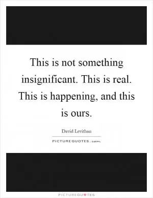 This is not something insignificant. This is real. This is happening, and this is ours Picture Quote #1