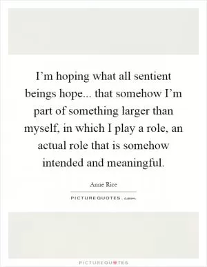 I’m hoping what all sentient beings hope... that somehow I’m part of something larger than myself, in which I play a role, an actual role that is somehow intended and meaningful Picture Quote #1