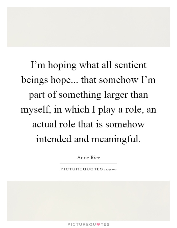 I'm hoping what all sentient beings hope... that somehow I'm part of something larger than myself, in which I play a role, an actual role that is somehow intended and meaningful Picture Quote #1