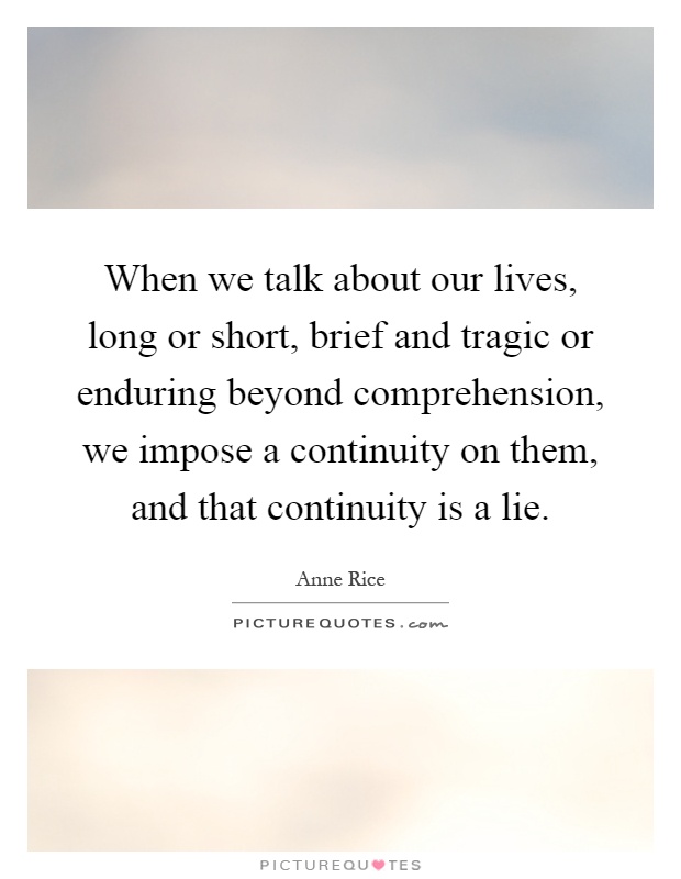 When we talk about our lives, long or short, brief and tragic or enduring beyond comprehension, we impose a continuity on them, and that continuity is a lie Picture Quote #1