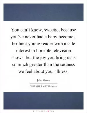 You can’t know, sweetie, because you’ve never had a baby become a brilliant young reader with a side interest in horrible television shows, but the joy you bring us is so much greater than the sadness we feel about your illness Picture Quote #1