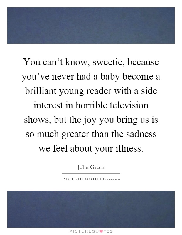 You can't know, sweetie, because you've never had a baby become a brilliant young reader with a side interest in horrible television shows, but the joy you bring us is so much greater than the sadness we feel about your illness Picture Quote #1