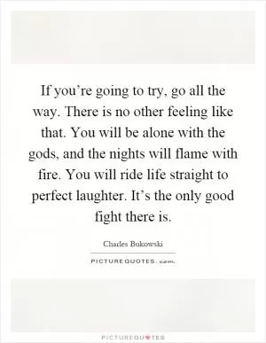 If you’re going to try, go all the way. There is no other feeling like that. You will be alone with the gods, and the nights will flame with fire. You will ride life straight to perfect laughter. It’s the only good fight there is Picture Quote #1