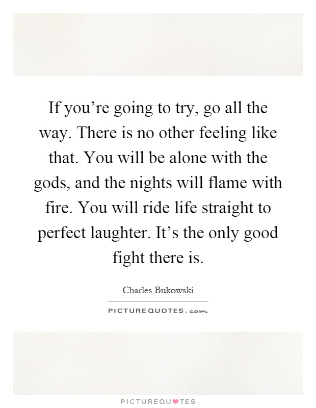 If you're going to try, go all the way. There is no other feeling like that. You will be alone with the gods, and the nights will flame with fire. You will ride life straight to perfect laughter. It's the only good fight there is Picture Quote #1