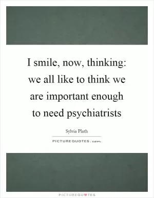 I smile, now, thinking: we all like to think we are important enough to need psychiatrists Picture Quote #1