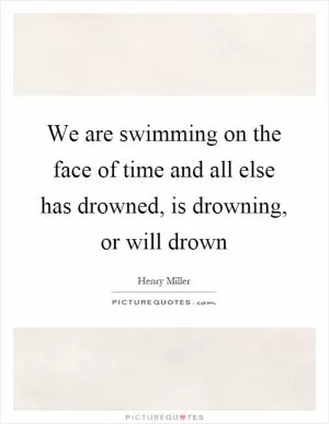 We are swimming on the face of time and all else has drowned, is drowning, or will drown Picture Quote #1