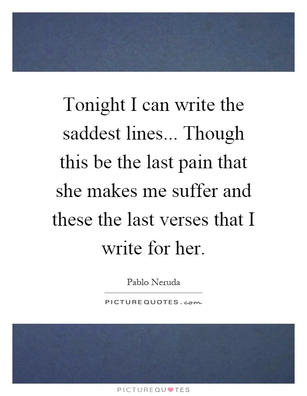 Tonight I can write the saddest lines... Though this be the last pain that she makes me suffer and these the last verses that I write for her Picture Quote #1