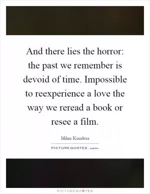 And there lies the horror: the past we remember is devoid of time. Impossible to reexperience a love the way we reread a book or resee a film Picture Quote #1