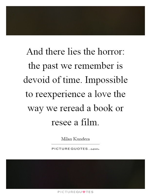 And there lies the horror: the past we remember is devoid of time. Impossible to reexperience a love the way we reread a book or resee a film Picture Quote #1