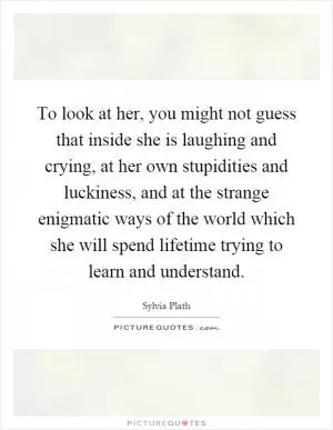 To look at her, you might not guess that inside she is laughing and crying, at her own stupidities and luckiness, and at the strange enigmatic ways of the world which she will spend lifetime trying to learn and understand Picture Quote #1